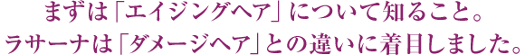 まずは「エイジングヘア」について知ること。ラサーナは「ダメージヘア」との違いに着目しました。