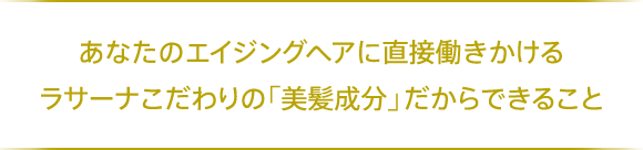 あなたのエイジングヘアに直接働きかけるラサーナこだわりの「美髪成分」だからできること