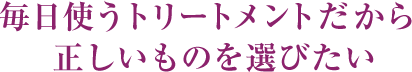  毎日使うトリートメントだから正しいものを選びたい