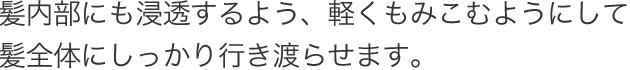 髪内部にも浸透するよう、軽くもみこむようにして髪全体にしっかり行き渡らせます。