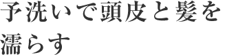 2～3分間の予洗いで頭皮と髪を濡らす