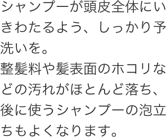 シャンプーが頭皮全体に届くよう、先に整髪料や汚れを落とします。