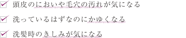 頭皮のにおいや毛穴の汚れが気になる  洗っているはずなのにかゆくなる  洗髪時のきしみが気になる