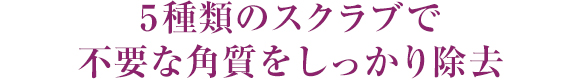 5種類のスクラブで不要な角質をしっかり除去