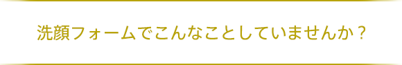 洗顔フォームでこんなことしていませんか？