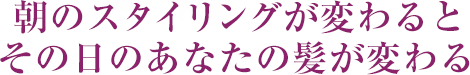 朝のスタイリングが変わるとその日のあなたの髪が変わる