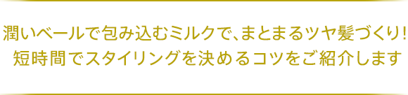 潤いベールで包み込むミルクで、まとまるツヤ髪づくり！短時間でスタイリングを決めるコツをご紹介します