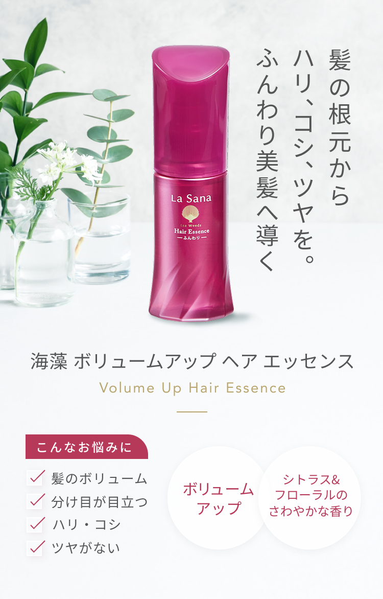 髪の根元からハリ、コシ、ツヤを。 ふんわり美髪へ導く  海藻 ボリュームアップ ヘア エッセンス  Volume Up Hair Essence  こんなお悩みに  髪のボリューム ハリ・コシ 分け目が目立つ ツヤがない  ボリュームアップ  シトラス&フローラルのさわやかな香り