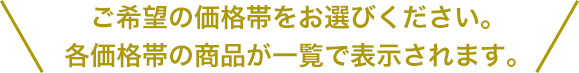 ご希望の価格帯をお選びください。各価格帯の商品が一覧で表示されます。